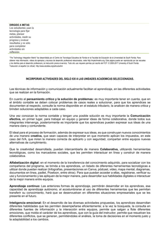 DIRIGIDO A METAS
Los estudiantes usan la
tecnología para fijar
metas, planear
actividades, medir su
progreso y evaluar
resultados y no sólo
para completar
actividades sin
reflexión
“The Technology Integration Matrix” fue desarrollada por el Centro de Tecnología Educativa de Florida en la Facultad de Educación de la Universidad de South Florida. Para
obtener más información, videos de ejemplos y recursos de desarrollo profesional relacionados, visite http://mytechmatrix.org. Esta página puede ser reproducida por las escuelas
y los distritos para el desarrollo profesional y la instrucción previa al servicio. Todo otro uso requiere permiso por escrito del FCIT. © 2005-2017 University of South Florida.
Traducción al español (no oficial): http://www.eduteka.org/articulos/tim
INCORPORAR ACTIVIDADES DEL SIGLO XXI A LAS UNIDADES ACADEMICAS SELECCIONADAS.
Las técnicas de información y comunicación actualmente facilitan el aprendizaje, en las diferentes actividades
que se realizan en la formación.
En cuanto al pensamiento crítico y la solución de problemas: es muy importante tener en cuenta, que en
el ámbito contable se deben colocar problemas de casos reales a solucionar, para que los aprendices se
documenten al respecto, consulte la norma disponible en el estatuto tributario, la analicen de manera critica y
brinden soluciones adaptables a cada caso.
Una vez conozcan la norma contable y tengan una posible solución es muy importante la Comunicación
efectiva, en primer lugar, para trabajar en equipo y generar ideas de forma colaborativa, donde todos sus
integrantes intervenga, posteriormente es importante que los aprendices pueden expresar sus ideas de una
manera clara y contundente.
El ideal para el proceso de formación, además de expresar sus ideas, es que construyan nuevos conocimientos
de una manera creativa, que sean capaces de interpretar en que momento aplican los impuestos, en este
caso del IVA, que miren la manera correcta de aplicarlo y con seguridad, compartan entre equipos nuevas
alternativas de cumplimiento.
Que la creatividad desarrollada, puedan intercambiarla de manera Colaborativa, utilizando herramientas
tecnológicas, como los marcadores sociales, que les permiten interactuar en línea y construir de manera
colaborativa.
Alfabetización digital: en el momento de la transferencia del conocimiento adquirido, para socializar con los
compañeros del programa, se brinda a los aprendices, un listado de diferentes herramientas tecnológicas a
utilizar donde puedan realizar (Infografías, presentaciones en Canva, pódcast, video, mapa mental, diagramas,
documentos en línea, padlet, Powtoon, entre otros). Para que puedan acceder a ellas, registrarse, verificar su
uso y funcionamiento y las apliquen de la mejor manera, para desarrollar sus habilidades digitales e interactuar
de la mejor manera entre equipos.
Aprendizaje continuo: Las anteriores formas de aprendizaje, permitirán desarrollar en los aprendices, esa
capacidad de aprendizaje autónomo, el acostumbrarse al uso de diferentes herramientas que les permitan
transferir su conocimiento, hará que se desenvuelvan en diferentes situaciones empresariales que se les
presente en el futuro.
Inteligencia emocional: En el desarrollo de las diversas actividades propuestas, los aprendices desarrollan
diferentes habilidades que les permiten desempeñarse eficientemente; a la vez la búsqueda, la consulta en
diferentes fuentes de información y la interacción entre equipos, permite que salgan a flote diferentes
emociones, que molda el carácter de los aprendices, que con la guía del instructor, permite que resuelvan los
diferentes conflictos, que se generan, permitiéndoles el análisis, la toma de decisiones en el momento justo y
la adaptabilidad a los cambios.
 