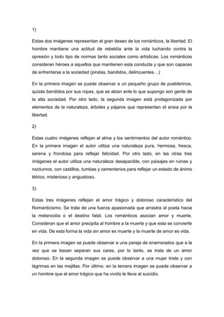 1)
Estas dos imágenes representan el gran deseo de los románticos, la libertad. El
hombre mantiene una actitud de rebeldía ante la vida luchando contra la
opresión y todo tipo de normas tanto sociales como artísticas. Los románticos
consideran héroes a aquellos que mantienen esta conducta y que son capaces
de enfrentarse a la sociedad (piratas, bandidos, delincuentes…)
En la primera imagen se puede observar a un pequeño grupo de pueblerinos,
quizás bandidos por sus ropas, que se alzan ante lo que supongo son gente de
la alta sociedad. Por otro lado, la segunda imagen está protagonizada por
elementos de la naturaleza, árboles y pájaros que representan el ansia por la
libertad.
2)
Estas cuatro imágenes reflejan el alma y los sentimientos del autor romántico.
En la primera imagen el autor utiliza una naturaleza pura, hermosa, fresca,
serena y frondosa para reflejar felicidad. Por otro lado, en las otras tres
imágenes el autor utiliza una naturaleza desapacible, con paisajes en ruinas y
nocturnos, con castillos, tumbas y cementerios para reflejar un estado de ánimo
tétrico, misterioso y angustioso.
3)
Estas tres imágenes reflejan el amor trágico y doloroso característico del
Romanticismo. Se trata de una fuerza apasionada que arrastra al poeta hacia
la melancolía o el destino fatal. Los románticos asocian amor y muerte.
Consideran que el amor precipita al hombre a la muerte y que esta se convierte
en vida. De esta forma la vida sin amor es muerte y la muerte de amor es vida.
En la primera imagen se puede observar a una pareja de enamorados que a la
vez que se besan separan sus caras, por lo tanto, se trata de un amor
doloroso. En la segunda imagen se puede observar a una mujer triste y con
lágrimas en las mejillas. Por último, en la tercera imagen se puede observar a
un hombre que el amor trágico que ha vivido le lleva al suicidio.
 