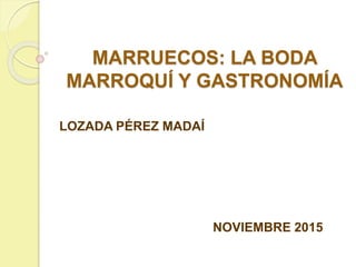 MARRUECOS: LA BODA
MARROQUÍ Y GASTRONOMÍA
LOZADA PÉREZ MADAÍ
NOVIEMBRE 2015
 