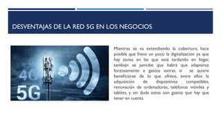 DESVENTAJAS DE LA RED 5G EN LOS NEGOCIOS
Mientras se va extendiendo la cobertura, hace
posible que frene un poco la digitalización ya que
hay zonas en las que está tardando en llegar,
también se percibe que habrá que adaptarse
forzosamente a gastos extras si se quiere
beneficiarse de lo que ofrece, entre ellos la
adquisición de dispositivos compatibles,
renovación de ordenadores, teléfonos móviles y
tablets, y sin duda estos son gastos que hay que
tener en cuenta
 