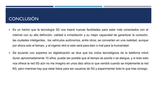 CONCLUSIÓN
 Es un hecho que la tecnología 5G nos traerá nuevas facilidades para estar más conectados con el
internet con su alta definición, calidad e inmediación y su mejor capacidad de garantizar la conexión,
las ciudades inteligentes, los vehículos autónomos, entre otros; se convierten en una realidad, aunque
por ahora solo el tiempo, y el ingenio dirá si esto será para bien o mal para la humanidad.
 De acuerdo con expertos en digitalización se dice que los ciclos tecnológicos de la telefonía móvil
duran aproximadamente 10 años, puede ser posible que el tiempo se acorte o se alargue, y si todo esto
nos ofrece la red 5G aún no me imagino en unos diez años lo que vendrá cuando se implemente la red
6G, pero mientras hay que estar listos para ser usuarios de 5G y experimentar todo lo que trae consigo.
 