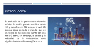 INTRODUCCIÓN
La evolución de las generaciones de redes
móviles ha tenido grandes cambios, desde
1G y actualmente 5G aunque la red 5G
aún no opera en todo el mundo más de
un tercio de las naciones cuenta con una
red 5G activa, sin embargo, la calidad y la
velocidad de la conectividad varia
significativamente de una región a otra
 