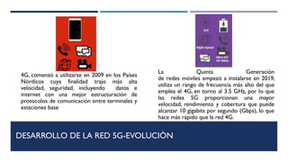 DESARROLLO DE LA RED 5G-EVOLUCIÒN
La Quinta Generación
de redes móviles empezó a instalarse en 2019,
utiliza un rango de frecuencia más alto del que
emplea el 4G, en torno al 3.5 GHz, por lo que
las redes 5G proporcionan una mayor
velocidad, rendimiento y cobertura que puede
alcanzar 10 gigabits por segundo (Gbps), lo que
hace más rápido que la red 4G.
4G, comenzó a utilizarse en 2009 en los Países
Nórdicos cuya finalidad trajo más alta
velocidad, seguridad, incluyendo datos e
internet con una mejor estructuración de
protocolos de comunicación entre terminales y
estaciones base
 