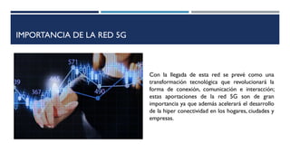 IMPORTANCIA DE LA RED 5G
Con la llegada de esta red se prevé como una
transformación tecnológica que revolucionará la
forma de conexión, comunicación e interacción;
estas aportaciones de la red 5G son de gran
importancia ya que además acelerará el desarrollo
de la hiper conectividad en los hogares, ciudades y
empresas.
 