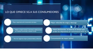 LO QUE OFRECE 5G A SUS CONSUMIDORES
Mejor experiencia de transmisión de datos
Mayor y mejor acceso a servicios y aplicaciones
de realidad aumentada,realidad virtual
Para los negocios mayor productividad y eficiencia,
Mayor velocidad de carga y descarga
Habrá disminución la latencia( el tiempo que
tardan los dispositivos en comunicarse entre sí)
Comunicación de mayor calidad
 