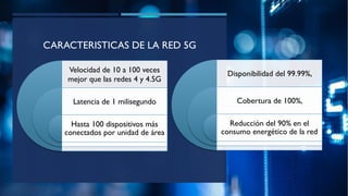 CARACTERISTICAS DE LA RED 5G
Velocidad de 10 a 100 veces
mejor que las redes 4 y 4.5G
Latencia de 1 milisegundo
Hasta 100 dispositivos más
conectados por unidad de área
Disponibilidad del 99.99%,
Cobertura de 100%,
Reducción del 90% en el
consumo energético de la red
 