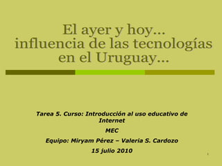 El ayer y hoy...  influencia de las tecnologías  en el Uruguay... Tarea 5. Curso: Introducción al uso educativo de Internet MEC Equipo: Miryam Pérez – Valeria S. Cardozo 15 julio 2010 