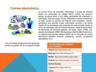 Correo electrónico
La primer forma de transmitir información a través de lnternet
fueron los protocolos en código ASCII, donde los usuarios
podían enviarse entre sí los datos pertinentes de ordenador a
ordenador. Esto dio origen al hoy utilizadísimo correo electrónico
(e-mail), quizás el servicio de Internet más empleado cliente-
servidorya que permite enviar información puntual y de forma
rápida. En la actualidad este protocolo ha evolucionado desde el
envío de mensajes sólo en formato de texto, hasta la transmisión
de elementos en formatos gráficos, de audio, vídeo, HTML, etc.
gracias al protocolo MIME (Multipurpose Internet Mail Extension),
un sistema que permite integrar dentro de un mensaje de correo
electrónico ficheros binarios (imágenes, sonido, programas
ejecutables, etc.).
Los principales programas para gestionar
correo se pueden ver en la siguiente tabla:
PROGRAMAS DE CORREO
ELECTRÓNICO
Eudora http://www.eudora.com
Netscape http://www.netscape.com
Mozilla http://www.mozilla-europe.org/es
Outlook http://www.microsoft.com/outlook/
Outlook Express:
Pegasus http://www.pmail.com
Yahoo
 