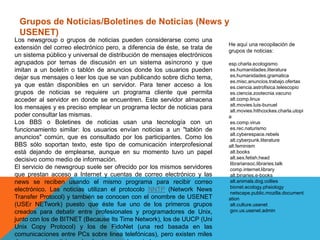 Grupos de Noticias/Boletines de Noticias (News y
USENET)
Los newsgroup o grupos de noticias pueden considerarse como una
extensión del correo electrónico pero, a diferencia de éste, se trata de
un sistema público y universal de distribución de mensajes electrónicos
agrupados por temas de discusión en un sistema asíncrono y que
imitan a un boletín o tablón de anuncios donde los usuarios pueden
dejar sus mensajes o leer los que se van publicando sobre dicho tema,
ya que están disponibles en un servidor. Para tener acceso a los
grupos de noticias se requiere un programa cliente que permita
acceder al servidor en donde se encuentren. Este servidor almacena
los mensajes y es preciso emplear un programa lector de noticias para
poder consultar las mismas.
Los BBS o Boletines de noticias usan una tecnología con un
funcionamiento similar: los usuarios envían noticias a un "tablón de
anuncios" común, que es consultado por los participantes. Como los
BBS sólo soportan texto, este tipo de comunicación interprofesional
está dejando de emplearse, aunque en su momento tuvo un papel
decisivo como medio de información.
El servicio de newsgroup suele ser ofrecido por los mismos servidores
que prestan acceso a Internet y cuentas de correo electrónico y las
news se reciben usando el mismo programa para recibir correo
electrónico. Las noticias utilizan el protocolo NNTP (Network News
Transfer Protocol) y también se conocen con el onombre de USENET
(USEr NETwork) puesto que éste fue uno de los primeros grupos
creados para debatir entre profesionales y programadores de Unix,
junto con los de BITNET (Because Its Time Network), los de UUCP (Uni
Unix Copy Protocol) y los de FidoNet (una red basada en las
comunicaciones entre PCs sobre linea telefónicas), pero existen miles
He aquí una recopilación de
grupos de noticias:
esp.charla.ecologismo
es.humanidades.literatura
es.humanidades.gramatica
es.misc.anuncios.trabajo.ofertas
es.ciencia.astrofisica.telescopio
es.ciencia.zootecnia.vacuno
alt.comp.linux
alt.movies.luis-bunuel
alt.movies.hithcockes.charla.utopi
a
es.comp.virus
es.rec.naturismo
alt.cyberespace.rebels
alt.cyberpunk.literature
alt.feminism
alt.books
alt.sex.fetish.head
librariansoc.libraries.talk
comp.internet.library
alt.binaries.e-books
alt.animals.dog.collies
bionet.ecology.phsiology
netscape.public.mozilla.document
ation
alt.culture.usenet
gov.us.usenet.admin
 
