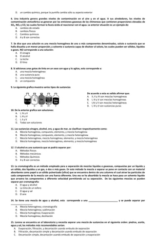 D. un cambio químico, porque la puntilla cambia sólo su aspecto exterior
6. Una industria genera grandes niveles de contaminación en el aire y en el agua. A sus alrededores, los niveles de
contaminación atmosférica se generan por las emisiones gaseosas de las chimeneas que contienen proporciones elevadas de
SO2, NO2 y CO, las cuales forman la lluvia ácida al reaccionar con el agua. La anterior situación es un ejemplo de:
A. cambios de estado
B. cambios físicos
C. Cambios químicos
D. A y B son correctas
7. Se dice que una solución es una mezcla homogénea de uno o más componentes denominados, soluto o sustancia que se
halla disuelta y en menor proporción; y solvente o sustancia capaz de disolver al soluto, los cuales pueden ser sólidos, líquidos
o gases. NO corresponde a una solución:
A. El vinagre
B. El alcohol
C. La leche
D. El Vino
8. Si adicionas unas gotas de tinta en un vaso con agua y lo agitas, esto corresponde a:
A. una mezcla heterogénea
B. una sustancia pura
C. una mezcla homogénea
D. un compuesto
9. La siguiente grafica muestra varios tipos de sustancias
De acuerdo a esta es valido afirmar que:
A. II, II y IV son mezclas homogéneas
B. I, III y V son mezclas homogéneas
C. I,IV y V son mezclas heterogéneas
D. I, IV y V son sustancias puras
10. De la anterior grafica son soluciones:
A. I, IV y V
B. I, III y V
C. I, II y V
D. Todas son soluciones
11. Las sustancias vinagre, alcohol, oro, y agua de mar, se clasifican respectivamente como:
A. Mezcla homogénea, compuesto, elemento, y mezcla homogénea
B. Mezcla homogénea, compuesto, elemento, y mezcla heterogénea
C. Mezcla heterogénea, mezcla homogénea, elemento, y mezcla heterogénea
D. Mezcla homogénea, mezcla heterogénea, elemento, y mezcla homogénea
12. El alcohol es una sustancia que se podría separar por:
A. Métodos físicos
B. Métodos mecánicos
C. Métodos Químicos
D. A y B son correctas
13. La cromatografía es un método empleado para a separación de mezclas líquidas o gaseosas, compuestas por un líquido y
un sólido, dos líquidos y un gas, o dos o más gases. En este método la mezcla a separar se pone en contacto con un material
absorbente como papel o un sólido pulverizado (sílice) que se encuentra dentro de una columna el cual atrae las partículas de
cada componente de la mezcla con una fuerza diferente. Una vez se ha absorbido la mezcla se hace pasa un solvente liquido
que arrastra los componentes a diferente velocidad permitiendo así su separación. De las siguientes mezclas se pueden
separar por cromatografía:
A. El agua y alcohol
B. La tinta de un esfero
C. El agua y sal
D. El aire
14. Se tiene una mezcla de agua y alcohol, esta corresponde a una _______________________ y se puede separar por
_________________
A. Mezcla heterogénea; cromatografía
B. Mezcla heterogénea; sublimación
C. Mezcla homogénea; Evaporación
D. Mezcla homogénea; destilación
15. Lorena se encuentra en el laboratorio y necesita separar una mezcla de sustancias en el siguiente orden: piedras, aceite,
agua y sal, los métodos más recomendables serían:
A. Evaporación, filtración, y decantación usando embudo de separación
B. Filtración, decantación simple y decantación usando embudo de separación
C. Decantación simple, decantación usando embudo de separación y evaporación
 