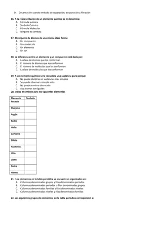 D. Decantación usando embudo de separación, evaporación y filtración
16. A la representación de un elemento químico se le denomina:
A. Fórmula química
B. Símbolo Químico
C. Fórmula Molecular
D. Ninguna es correcta
17. El conjunto de átomos de una misma clase forma:
A. Un compuesto
B. Una molécula
C. Un elemento
D. Un ion
18. La diferencia entre un elemento y un compuesto está dada por:
A. La clase de átomos que los conforman
B. El número de átomos que los conforman
C. El número de moléculas que los conforman
D. La clase de moléculas que los conforman
19. A un elemento químico se le considera una sustancia pura porque:
A. No puede dividirse en sustancias más simples
B. Se puede observar a simple vista
C. No puede cambiar de estado
D. Sus átomos son iguales
20. indica el símbolo para los siguientes elementos
Elemento Símbolo
Potasio
Oxígeno
Argón
Sodio
Helio
Carbono
Silicio
Aluminio
Litio
Cloro
Cobre
Hierro
21. Los elementos en la tabla periódica se encuentran organizados en:
A. Columnas denominadas grupos y filas denominadas períodos
B. Columnas denominadas periodos y filas denominadas grupos
C. Columnas denominadas familias y filas denominadas niveles
D. Columnas denominadas niveles y filas denominadas familias
22. Los siguientes grupos de elementos de la tabla periódica corresponden a:
 