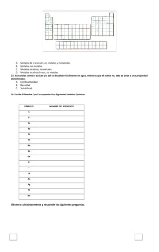 A. Metales de transición, no metales y metaloides
B. Metales, no metales
C. Metales alcalinos, no metales
D. Metales alcalinotérreos, no metales
23. Sustancias como el azúcar y la sal se disuelven fácilmente en agua, mientras que el aceite no, esto se debe a una propiedad
denominada:
A. Combustibilidad
B. Densidad
C. Solubilidad
24. Escribe El Nombre Que Corresponde A Los Siguientes Símbolos Químicos
SIMBOLO NOMBRE DEL ELEMENTO
S
P
Ra
Ba
N
Ni
Ne
Ga
Ge
K
I
La
Au
Ag
Pt
Na
Observa cuidadosamente y responde las siguientes preguntas.
 