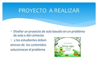  Diseñar un proyecto de aula basado en un problema
de aula o del contexto
 y los estudiantes deben
atreves de los contenidos
solucionaran el problema
PROYECTO A REALIZAR
 