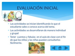 Las actividades se inician identificando lo que el
estudiante sabe o conoce acerca del tema.
 Las actividades se desarrollaran de manera individual
y grupal
 Tener cuentos y fabulas en el aula de clase con el fin
de que los niños y las niñas puedan consultarlos
fácilmente.
EVALUACIÓN INICIAL
 