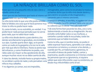Erase que era una pequeña niña de ojos claros y
cabello como el sol.
Erase que era tan hermosa que hasta el mismo sol
sonreía cada vez que la veía.
La niña tenía todo lo que una niña podía anhelar.
Solo le faltaba una cosa que le hacía ponerse muy
triste: la niña no podía hacer nada.
Si, como lo leéis, no os extrañéis, es verdad. Y no
podía hacer nada porque pensaba que no servía
para nada, que no sabía hacer nada.
La niña vivía desde dentro y para dentro y los
demás sencillamente la ignoraban, era invisible a
sus ojos. Cuando quería decir algo, se le ponía
como un nudo en la garganta y la voz no le salía
por más que ella lo intentara. Hasta se ponía roja
del esfuerzo, y como finalmente no podía, una
rabia cada vez mayor se iba apoderando de ella,
aunque muchas veces no se daba cuenta de ello.
Y claro los demás, incluida hasta su propia madre,
no se daban cuenta de nada y solo pensaban: esta
niña es muy calladita.
Y no digamos ya cantar, eso era imposible,
inimaginable, pero como le encantaba la música y
ya hemos dicho que la niña vivía desde dentro y
para dentro se pasaba el día imaginando y
cantando para sí misma canciones.
Y tampoco pintaba, ni escribía, ni jugaba con otros
niños, no podía hacerlo, porque había una vez en
su cabecita que le decía: “me sale todo mal”.
Y de esta forma iban pasando los días, uno a uno.
Sobreviviendo a través de su imaginación. No era
extraño verla hablar sola o a sus muñecas, y
cantarles cuando nadie le escuchaba, todas las
canciones que se había inventado.
Como la niña, que ni nombre tenía, no podía ni
sabía expresar hacia fuera, aprendió a ser sabia, a
conocerse a sí misma y a conocer a los demás, y
cuando por fin, un hada buena y generosa, le
concedió el deseo de poder hablar, cantar y
expresarse, ayudó a conocerse a sí mismas a todas
las personas que en su ignorancia, ni siquiera
sabían que esta niña existía y que su existencia, ya
desde muy niña brillaba como el sol.
LA NIÑAQUE BRILLABA COMO EL SOL
 