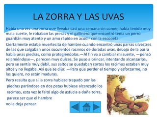 Había una vez una zorra que llevaba casi una semana sin comer, había tenido muy
mala suerte, le robaban las presas y el gallinero que encontró tenía un perro
guardián muy atento y un amo rápido en acudir con la escopeta.
Ciertamente estaba muertecita de hambre cuando encontró unas parras silvestres
de las que colgaban unos suculentos racimos de doradas uvas, debajo de la parra
había unas piedras, como protegiéndolas.—Al fin va a cambiar mi suerte, —pensó
relamiéndose—, parecen muy dulces. Se puso a brincar, intentando alcanzarlos,
pero se sentía muy débil, sus saltos se quedaban cortos los racimos estaban muy
altos y no llegaba. Así que se dijo: —Para que perder el tiempo y esforzarme, no
las quiero, no están maduras.
Pero resulta que si la zorra hubiese trepado por las
piedras parándose en dos patas hubiese alcanzado los
racimos, esta vez le faltó algo de astucia a doña zorra,
parece ser que el hambre
no la deja pensar.
LA ZORRA Y LAS UVAS
 