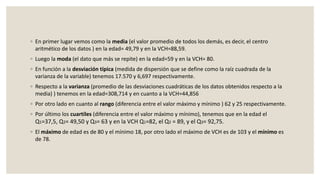 ◦ En primer lugar vemos como la media (el valor promedio de todos los demás, es decir, el centro
aritmético de los datos ) en la edad= 49,79 y en la VCH=88,59.
◦ Luego la moda (el dato que más se repite) en la edad=59 y en la VCH= 80.
◦ En función a la desviación típica (medida de dispersión que se define como la raíz cuadrada de la
varianza de la variable) tenemos 17.570 y 6,697 respectivamente.
◦ Respecto a la varianza (promedio de las desviaciones cuadráticas de los datos obtenidos respecto a la
media) ) tenemos en la edad=308,714 y en cuanto a la VCH=44,856
◦ Por otro lado en cuanto al rango (diferencia entre el valor máximo y mínimo ) 62 y 25 respectivamente.
◦ Por último los cuartiles (diferencia entre el valor máximo y mínimo), tenemos que en la edad el
Q1=37,5, Q2= 49,50 y Q3= 63 y en la VCH Q1=82, el Q2 = 89, y el Q3= 92,75.
◦ El máximo de edad es de 80 y el mínimo 18, por otro lado el máximo de VCH es de 103 y el mínimo es
de 78.
 