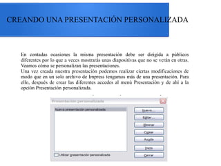 CREANDO UNA PRESENTACIÓN PERSONALIZADA

En contadas ocasiones la misma presentación debe ser dirigida a públicos
diferentes por lo que a veces mostrarás unas diapositivas que no se verán en otras.
Veamos cómo se personalizan las presentaciones.
Una vez creada nuestra presentación podemos realizar ciertas modificaciones de
modo que en un solo archivo de Impress tengamos más de una presentación. Para
ello, después de crear las diferentes accedes al menú Presentación y de ahí a la
opción Presentación personalizada.

 