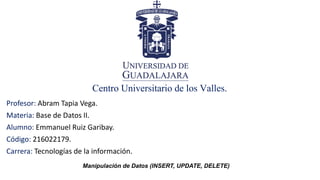 Centro Universitario de los Valles.
Profesor: Abram Tapia Vega.
Materia: Base de Datos II.
Alumno: Emmanuel Ruiz Garibay.
Código: 216022179.
Carrera: Tecnologías de la información.
Manipulación de Datos (INSERT, UPDATE, DELETE)
 