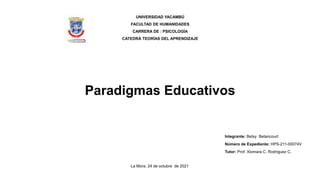 Paradigmas Educativos
UNIVERSIDAD YACAMBÚ
FACULTAD DE HUMANIDADES
CARRERA DE : PSICOLOGÍA
CATEDRÁ TEORÍAS DEL APRENDIZAJE
Integrante: Betsy Betancourt
Número de Expediente: HPS-211-00074V
Tutor: Prof. Xiomara C. Rodríguez C.
La Mora, 24 de octubre de 2021
 