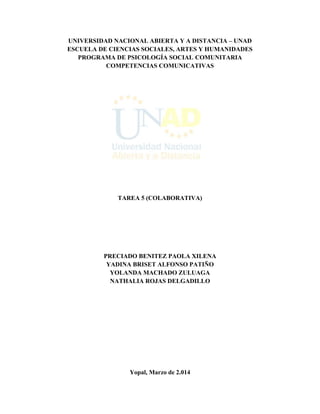 UNIVERSIDAD NACIONAL ABIERTA Y A DISTANCIA – UNAD
ESCUELA DE CIENCIAS SOCIALES, ARTES Y HUMANIDADES
PROGRAMA DE PSICOLOGÍA SOCIAL COMUNITARIA
COMPETENCIAS COMUNICATIVAS
TAREA 5 (COLABORATIVA)
PRECIADO BENITEZ PAOLA XILENA
YADINA BRISET ALFONSO PATIÑO
YOLANDA MACHADO ZULUAGA
NATHALIA ROJAS DELGADILLO
Yopal, Marzo de 2.014
 
