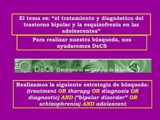 El tema es: “el tratamiento y diagnóstico del
  trastorno bipolar y la esquizofrenia en las
                 adolescentes”
     Para realizar nuestra búsqueda, nos
              ayudaremos DeCS




Realizamos la siguiente estrategia de búsqueda:
   (treatment OR therapy OR diagnosis OR
    diagnostic) AND (“bipolar disorder” OR
        schizophrenia) AND adolescent
 