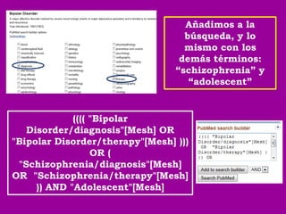 Añadimos a la
                                   búsqueda, y lo
                                   mismo con los
                                  demás términos:
                                 “schizophrenia” y
                                    “adolescent”


             (((( "Bipolar
   Disorder/diagnosis"[Mesh] OR
"Bipolar Disorder/therapy"[Mesh] )))
                  OR (
 "Schizophrenia/diagnosis"[Mesh]
OR "Schizophrenia/therapy"[Mesh]
     )) AND "Adolescent"[Mesh]
 