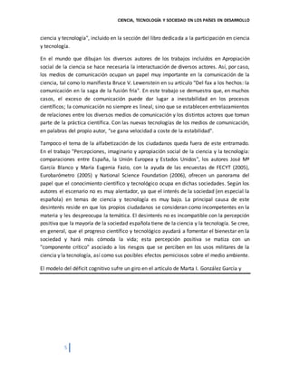 CIENCIA, TECNOLOGÍA Y SOCIEDAD EN LOS PAÍSES EN DESARROLLO
5
ciencia y tecnología", incluido en la sección del libro dedicada a la participación en ciencia
y tecnología.
En el mundo que dibujan los diversos autores de los trabajos incluidos en Apropiación
social de la ciencia se hace necesaria la interactuación de diversos actores. Así, por caso,
los medios de comunicación ocupan un papel muy importante en la comunicación de la
ciencia, tal como lo manifiesta Bruce V. Lewenstein en su artículo "Del fax a los hechos: la
comunicación en la saga de la fusión fría". En este trabajo se demuestra que, en muchos
casos, el exceso de comunicación puede dar lugar a inestabilidad en los procesos
científicos; la comunicación no siempre es lineal, sino que se establecen entrelazamientos
de relaciones entre los diversos medios de comunicación y los distintos actores que toman
parte de la práctica científica. Con las nuevas tecnologías de los medios de comunicación,
en palabras del propio autor, "se gana velocidad a coste de la estabilidad".
Tampoco el tema de la alfabetización de los ciudadanos queda fuera de este entramado.
En el trabajo "Percepciones, imaginario y apropiación social de la ciencia y la tecnología:
comparaciones entre España, la Unión Europea y Estados Unidos", los autores José Mª
García Blanco y María Eugenia Fazio, con la ayuda de las encuestas de FECYT (2005),
Eurobarómetro (2005) y National Science Foundation (2006), ofrecen un panorama del
papel que el conocimiento científico y tecnológico ocupa en dichas sociedades. Según los
autores el escenario no es muy alentador, ya que el interés de la sociedad (en especial la
española) en temas de ciencia y tecnología es muy bajo. La principal causa de este
desinterés reside en que los propios ciudadanos se consideran como incompetentes en la
materia y les despreocupa la temática. El desinterés no es incompatible con la percepción
positiva que la mayoría de la sociedad española tiene de la ciencia y la tecnología. Se cree,
en general, que el progreso científico y tecnológico ayudará a fomentar el bienestar en la
sociedad y hará más cómoda la vida; esta percepción positiva se matiza con un
"componente crítico" asociado a los riesgos que se perciben en los usos militares de la
ciencia y la tecnología, así como sus posibles efectos perniciosos sobre el medio ambiente.
El modelo del déficit cognitivo sufre un giro en el artículo de Marta I. González García y
 