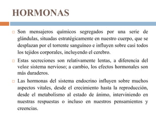 HORMONAS
 Son mensajeros químicos segregados por una serie de
glándulas, situadas estratégicamente en nuestro cuerpo, que se
desplazan por el torrente sanguíneo e influyen sobre casi todos
los tejidos corporales, incluyendo el cerebro.
 Estas secreciones son relativamente lentas, a diferencia del
veloz sistema nervioso; a cambio, los efectos hormonales son
más duraderos.
 Las hormonas del sistema endocrino influyen sobre muchos
aspectos vitales, desde el crecimiento hasta la reproducción,
desde el metabolismo al estado de ánimo, interviniendo en
nuestras respuestas o incluso en nuestros pensamientos y
creencias.
 