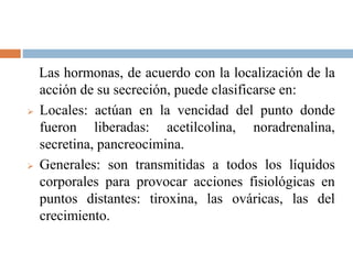 Las hormonas, de acuerdo con la localización de la
acción de su secreción, puede clasificarse en:
 Locales: actúan en la vencidad del punto donde
fueron liberadas: acetilcolina, noradrenalina,
secretina, pancreocimina.
 Generales: son transmitidas a todos los líquidos
corporales para provocar acciones fisiológicas en
puntos distantes: tiroxina, las ováricas, las del
crecimiento.
 