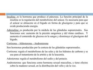 Insulina: es la hormona que produce el páncreas. La función principal de la
insulina es la regulación del metabolismo del azúcar. Es necesaria para que
el azúcar se almacene en el hígado en forma de glucógeno y para que se
oxide produciendo energía.
Adrenalina: es producida por la médula de las glándulas suprarrenales. Sus
funciones son: aumento de la presión sanguínea y del ritmo cardíaco. Y
aumenta el contenido de glucosa en la sangre y disminuye el glucógeno del
hígado.
Cortisona – Aldosterona – Androsterona
Son hormonas producidas por la corteza de las glándulas suprarrenales.
Cortisona: regula el metabolismo de las sales y de los hidratos de carbono y se
usa para el tratamiento de la artritis y de la leucemia.
Adosterona: regula el metabolismo del sodio y del potasio.
Androsterona: que funciona como hormona sexual masculina, y tiene efectos
sobre la madurez sexual, en la distribución del vello y de la voz.
 