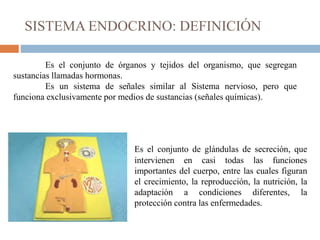 SISTEMA ENDOCRINO: DEFINICIÓN
Es el conjunto de glándulas de secreción, que
intervienen en casi todas las funciones
importantes del cuerpo, entre las cuales figuran
el crecimiento, la reproducción, la nutrición, la
adaptación a condiciones diferentes, la
protección contra las enfermedades.
Es el conjunto de órganos y tejidos del organismo, que segregan
sustancias llamadas hormonas.
Es un sistema de señales similar al Sistema nervioso, pero que
funciona exclusivamente por medios de sustancias (señales químicas).
 