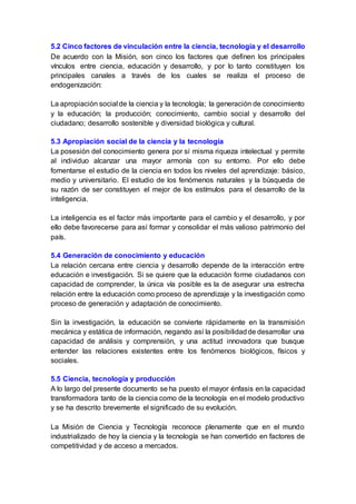 5.2 Cinco factores de vinculación entre la ciencia, tecnología y el desarrollo
De acuerdo con la Misión, son cinco los factores que definen los principales
vínculos entre ciencia, educación y desarrollo, y por lo tanto constituyen los
principales canales a través de los cuales se realiza el proceso de
endogenización:
La apropiación social de la ciencia y la tecnología; la generación de conocimiento
y la educación; la producción; conocimiento, cambio social y desarrollo del
ciudadano; desarrollo sostenible y diversidad biológica y cultural.
5.3 Apropiación social de la ciencia y la tecnología
La posesión del conocimiento genera por sí misma riqueza intelectual y permite
al individuo alcanzar una mayor armonía con su entorno. Por ello debe
fomentarse el estudio de la ciencia en todos los niveles del aprendizaje: básico,
medio y universitario. El estudio de los fenómenos naturales y la búsqueda de
su razón de ser constituyen el mejor de los estímulos para el desarrollo de la
inteligencia.
La inteligencia es el factor más importante para el cambio y el desarrollo, y por
ello debe favorecerse para así formar y consolidar el más valioso patrimonio del
país.
5.4 Generación de conocimiento y educación
La relación cercana entre ciencia y desarrollo depende de la interacción entre
educación e investigación. Si se quiere que la educación forme ciudadanos con
capacidad de comprender, la única vía posible es la de asegurar una estrecha
relación entre la educación como proceso de aprendizaje y la investigación como
proceso de generación y adaptación de conocimiento.
Sin la investigación, la educación se convierte rápidamente en la transmisión
mecánica y estática de información, negando así la posibilidadde desarrollar una
capacidad de análisis y comprensión, y una actitud innovadora que busque
entender las relaciones existentes entre los fenómenos biológicos, físicos y
sociales.
5.5 Ciencia, tecnología y producción
A lo largo del presente documento se ha puesto el mayor énfasis en la capacidad
transformadora tanto de la ciencia como de la tecnología en el modelo productivo
y se ha descrito brevemente el significado de su evolución.
La Misión de Ciencia y Tecnología reconoce plenamente que en el mundo
industrializado de hoy la ciencia y la tecnología se han convertido en factores de
competitividad y de acceso a mercados.
 