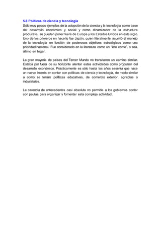 5.8 Políticas de ciencia y tecnología
Sólo muy pocos ejemplos de la adopción de la ciencia y la tecnología como base
del desarrollo económico y social y como dinamizador de la estructura
productiva, se pueden poner fuera de Europa y los Estados Unidos en este siglo.
Uno de los primeros en hacerlo fue Japón, quien literalmente asumió el manejo
de la tecnología en función de poderosos objetivos estratégicos como una
prioridad nacional. Fue considerado en la literatura como un “late come”, o sea,
último en llegar.
La gran mayoría de países del Tercer Mundo no transitaron un camino similar.
Estaba por fuera de su horizonte alentar estas actividades como propulsor del
desarrollo económico. Prácticamente es sólo hasta los años sesenta que nace
un nuevo interés en contar con políticas de ciencia y tecnología, de modo similar
a como se tenían políticas educativas, de comercio exterior, agrícolas o
industriales.
La carencia de antecedentes casi absoluta no permitía a los gobiernos contar
con pautas para organizar y fomentar esta compleja actividad.
 