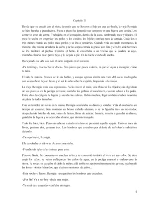 6
Capítulo II
Desde que se quedó con el nieto, después que se llevaron al hijo en una parihuela, la vieja Remigia
se hizo huraña y guardadora. Pieza a pieza fue juntando sus centavos en una higera con ceniza. Los
centavos eran de cobre. Trabajaba en el conuquito, detrás de la casa, sembrando maíz y frijoles. El
maíz lo usaba en engordar los pollos y los cerdos; los frijoles servían para la comida. Cada dos o
tres meses reunía los pollos más gordos y se iba a venderlos. Cuando veía un cerdo mantecoso, lo
mataba; ella misma detallaba la carne y de las capas extraía la grasa; con ésta y con los chicharrones
se iba también al pueblo. Cerraba el bohío, le encarbaba a un vecino que le cuidara lo suyo,
montaba el nieto en el potro bayo y lo seguía a pie. En la noche estaba de vuelta.
Iba tejiendo su vida así, con el nieto colgado en el corazón.
-Pa ti trabajo, muchacho -le decía-. No quiero que pases calores, ni que te vayas a malograr, como
tu taita.
El niño la miraba. Nunca se le oía hablar, y aunque apenas alzaba una vara del suelo, madrugaba
con su machete bajo el brazo y el sol le salía sobre la espalda, limpiando el conuco.
La vieja Remigia tenía sus esperanzas. Veía crecer el maíz, veía florecer los frijoles; oía el gruñido
de sus puercos en la pocilga cercana; contaba las gallinas al anochecer, cuando subían a los palos.
Entre días descolgaba la higera y sacaba los cobres. Había muchos, llegó también a haber monedas
de plata de todos tamaños.
Con un temblor de novia en la mano, Remigia acariciaba su dinero y soñaba. Veía al muchacho en
tiempo de casarse, bien montado en brioso caballo alazano, o se lo figuraba tras un mostrador,
despachando botellas de ron, varas de lienzo, libras de azúcar. Sonreía, tornaba a guardar su dinero,
guindaba la higera y se acercaba al nieto, que dormía tranquilo.
Todo iba bien, bien. Pero sin saberse cuándo ni cómo se presentó aquella sequía. Pasó un mes sin
llover, pasaron dos, pasaron tres. Los hombres que cruzaban por delante de su bohío la saludaban
diciendo:
-Tiempo bravo, Remigia.
Ella aprobaba en silencio. Acaso comentaba:
-Prendiendo velas a las ánimas pasa esto.
Pero no llovía. Se consumieron muchas velas y se consumió también el maíz en sus tallos. Se oían
crujir los palos; se veían enflaquecer los caños de agua; en la pocilga empezó a endurecerse la
tierra. A veces se cargaba el cielo de nubes; allá arriba se apelotonaban manchas grises; bajaban de
las lomas vientos húmedos, que alzaban montones de polvo...
-Esta noche sí llueve, Remigia -aseguraban los hombres que cruzaban.
-¡Por fin! Va a ser hoy -decía una mujer.
-Ya está casi cayendo -confiaba un negro.
 
