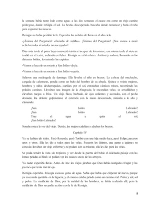 8
la semana había tanto lodo como agua; a las dos semanas el cauce era como un viejo camino
pedregoso, donde refulgía el sol. La bestia, desesperada, buscaba donde ramonear y batía el rabo
para espantar las moscas.
Remigia no había perdido la fe. Esperaba las señales de lluvia en el alto cielo.
-¡Ánimas del Purgatorio! -clamaba de rodillas-. ¡Ánimas del Purgatorio! ¡Nos vamos a morir
achicharrados si ustedes no nos ayudan!
Días más tarde el potro bayo amaneció tristón e incapaz de levantarse; esa misma tarde el nieto se
tendió en el catre, ardiendo en fiebre. Remigia se echó afuera. Anduvo y anduvo, llamando en los
distantes bohíos, levantando los espíritus.
-Vamos a hacerle un rosario a San Isidro -decía.
-Vamos a hacerle un rosario a San Isidro -repetía.
Salieron una madrugada de domingo. Ella llevaba el niño en brazos. La cabeza del muchacho,
cargada de calenturas, pendía como un bulto del hombro de su abuela. Quince o veinte mujeres,
hombres y niños desharrapados, curtidos por el sol, entonaban cánticos tristes, recorriendo los
pelados caminos. Llevaban una imagen de la Altagracia; le encendían velas; se arrodillaban y
elevaban ruegos a Dios. Un viejo flaco, barbudo, de ojos ardientes y acerados, con el pecho
desnudo, iba delante golpeándose el esternón con la mano descarnada, mirando a lo alto y
clamando:
¡San Isidro Labrador!
¡San Isidro Labrador!
Trae el agua y quita el sol,
¡San Isidro Labrador!
Sonaba ronca la voz del viejo. Detrás, las mujeres plañían y alzaban los brazos.
Capítulo IV
Ya se habían ido todos. Pasó Rosendo, pasó Toribio con una hija medio loca; pasó Felipe; pasaron
unos y otros. Ella les dio a todos para las velas. Pasaron los últimos, una gente a quienes no
conocía; llevaban un viejo enfermo y no podían con su tristeza; ella les dio para las velas.
Se podía tender la vista sin tropiezos y ver desde la puerta del bohío el calcinado paisaje con las
lomas peladas al final; se podían ver los cauces secos de los arroyos.
Ya nadie esperaba lluvia. Antes de irse los viejos juraban que Dios había castigado el lugar y los
jóvenes que tenía mal de ojo.
Remigia esperaba. Recogía escasas gotas de agua. Sabía que había que empezar de nuevo, porque
ya casi nada quedaba en la higuera, y el conuco estaba pelado como un camino real. Polvo y sol; sol
y polvo. La maldición de Dios, por la maldad de los hombres, se había realizado allí; pero la
maldición de Dios no podía acabar con la fe de Remigia.
 
