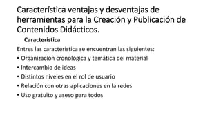 Característica ventajas y desventajas de
herramientas para la Creación y Publicación de
Contenidos Didácticos.
Característica
Entres las característica se encuentran las siguientes:
• Organización cronológica y temática del material
• Intercambio de ideas
• Distintos niveles en el rol de usuario
• Relación con otras aplicaciones en la redes
• Uso gratuito y aseso para todos
 