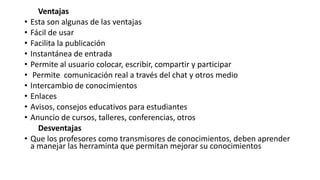 Ventajas
• Esta son algunas de las ventajas
• Fácil de usar
• Facilita la publicación
• Instantánea de entrada
• Permite al usuario colocar, escribir, compartir y participar
• Permite comunicación real a través del chat y otros medio
• Intercambio de conocimientos
• Enlaces
• Avisos, consejos educativos para estudiantes
• Anuncio de cursos, talleres, conferencias, otros
Desventajas
• Que los profesores como transmisores de conocimientos, deben aprender
a manejar las herraminta que permitan mejorar su conocimientos
 