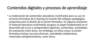 Contenidos digitales y procesos de aprendizaje
• La elaboración de contenidos educativos multimedia para su uso en
acciones formativa de e-leaning en función del enfoque pedagógico
propuesto para el diseño de la acción formativa. En algunas ocasiones
el material educativo multimedia ocupara un papel fundamental en el
desarrollo del curso y comprenderá objetivos, contenidos, actividades
de evaluación entre otras, Sin embargo, en otros casos, la acción
formativa incluye recursos diversos, actividades colaborativa,
materiales complementarios, entre otros.
 