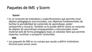 Paquetes de IMS y Scorm
Scorm
• Es un conjunto de estándares y especificaciones que permite crear
objetos pedagógicos estructurados, con objetivos fundamentales de
facilitar la portabilidad de contenido de aprendizaje, poder
compartirlo y reusarlo. También se lo puede definir como un conjunto
de objetos de aprendizaje empaquetados y estructurados como
material web de forma pedagógica bajo un estándar libre que permite
importar, reutilizar y compartir contenidos
IMS
• Los paquete de IMS es un cuerpo que ayuda a definir estándares
técnicos para varios casos
 