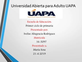 UniversidadAbierta para Adulto UAPA
Escuela de Educación:
Primer ciclo de primaria
Presentado por:
Ivelise Altagracia Rodríguez
Matrícula
16-5097
Presentado a:
María Sosa
21-6 2019
 