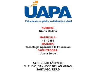 NOMBRE:
Niurfa Medina
MATRICULA:
15 – 3885
MATERIA:
Tecnología Aplicada a la Educación
FACILITADORA:
Juana Jorge
14 DE JUNIO AÑO 2018,
EL RUBIO, SAN JOSE DE LAS MATAS,
SANTIAGO, REP.D
 