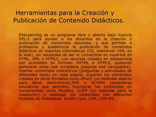 Herramientas para la Creación y
Publicación de Contenido Didácticos.
EXeLearning es un programa libre y abierto bajo licencia
GPL-2 para ayudar a los docentes en la creación y
publicación de contenidos docentes, y que permite a
profesores y académicos la publicación de contenidos
didácticos en soportes informáticos (CD, memorias USB, en
la web), sin necesidad de ser ni convertirse en expertos en
HTML, XML o HTML5. Los recursos creados en eXelearning
son accesibles en formato XHTML o HTML5, pudiendo
generarse sitios web completos (páginas web navegables),
insertar contenidos interactivos (preguntas y actividades de
diferentes tipos) en cada página, exportar los contenidos
creados en otros formatos como ePub3 (un estándar abierto
para libros electrónicos),IMS o SCORM (estándares
educativos que permiten incorporar los contenidos en
herramientas como Moodle), XLIFF (un estándar para la
traducción) y catalogar los contenidos con diferentes
modelos de metadatos: Dublín Core, LOM, LOM-ES.
 