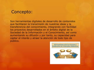 Concepto:
Son herramientas digitales de desarrollo de contenidos
que facilitaran la transmisión de nuestras ideas y la
transferencia del conocimiento, integrando con facilidad
los proyectos desarrollados en el ámbito digital de la
Sociedad de la Información y el Conocimiento, así como
aumentando su difusión y por tanto, su capacidad para
captar el interés y atraer la atención de todo tipo de
público.
 