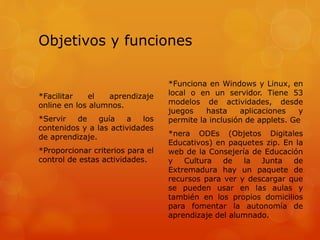 Objetivos y funciones
*Facilitar el aprendizaje
online en los alumnos.
*Servir de guía a los
contenidos y a las actividades
de aprendizaje.
*Proporcionar criterios para el
control de estas actividades.
*Funciona en Windows y Linux, en
local o en un servidor. Tiene 53
modelos de actividades, desde
juegos hasta aplicaciones y
permite la inclusión de applets. Ge
*nera ODEs (Objetos Digitales
Educativos) en paquetes zip. En la
web de la Consejería de Educación
y Cultura de la Junta de
Extremadura hay un paquete de
recursos para ver y descargar que
se pueden usar en las aulas y
también en los propios domicilios
para fomentar la autonomía de
aprendizaje del alumnado.
 