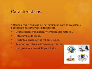 Características.
*Algunas características de herramientas para la creación y
publicación de contenido didáctico son:
* Organización cronológica y temática del material.
* Intercambio de ideas.
* Distintos niveles en el rol del usuario.
* Relación con otras aplicaciones en la red.
* Uso gratuito y accesible para todos.
 