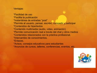 Ventajas:
*Facilidad de uso
*Facilita la publicación
*Instantánea de entradas “post”
*Permite al usuario, pensar, escribir, compartir y participar
*Contenidos de hipertextos
*Contenido multimedia (audio, video, animación)
*Permite comunicación real a través del chat y otros medios
*Contenidos relacionados con la práctica profesional.
*Intercambio de conocimientos.
*Enlaces.
*Avisos, consejos educativos para estudiantes
*Anuncios de cursos, talleres, conferencias, eventos, etc.
 