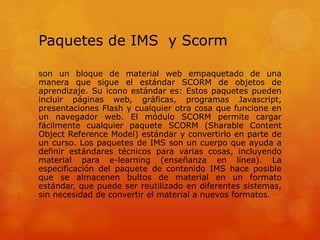 Paquetes de IMS y Scorm
son un bloque de material web empaquetado de una
manera que sigue el estándar SCORM de objetos de
aprendizaje. Su icono estándar es: Estos paquetes pueden
incluir páginas web, gráficas, programas Javascript,
presentaciones Flash y cualquier otra cosa que funcione en
un navegador web. El módulo SCORM permite cargar
fácilmente cualquier paquete SCORM (Sharable Content
Object Reference Model) estándar y convertirlo en parte de
un curso. Los paquetes de IMS son un cuerpo que ayuda a
definir estándares técnicos para varias cosas, incluyendo
material para e-learning (enseñanza en línea). La
especificación del paquete de contenido IMS hace posible
que se almacenen bultos de material en un formato
estándar, que puede ser reutilizado en diferentes sistemas,
sin necesidad de convertir el material a nuevos formatos.
 