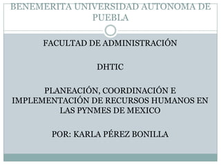 BENEMERITA UNIVERSIDAD AUTONOMA DE
PUEBLA
FACULTAD DE ADMINISTRACIÓN
DHTIC
PLANEACIÓN, COORDINACIÓN E
IMPLEMENTACIÓN DE RECURSOS HUMANOS EN
LAS PYNMES DE MEXICO
POR: KARLA PÉREZ BONILLA
 