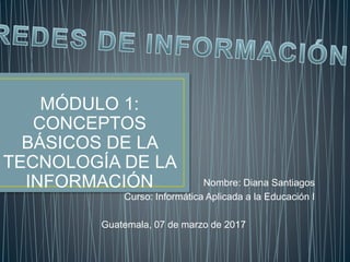 Nombre: Diana Santiagos
Curso: Informática Aplicada a la Educación I
Guatemala, 07 de marzo de 2017
MÓDULO 1:
CONCEPTOS
BÁSICOS DE LA
TECNOLOGÍA DE LA
INFORMACIÓN
 